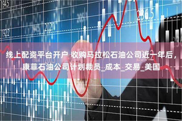 线上配资平台开户 收购马拉松石油公司近一年后，康菲石油公司计划裁员_成本_交易_美国