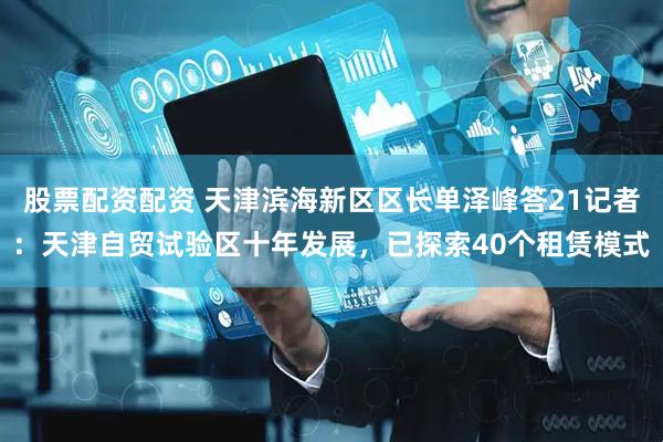 股票配资配资 天津滨海新区区长单泽峰答21记者：天津自贸试验区十年发展，已探索40个租赁模式