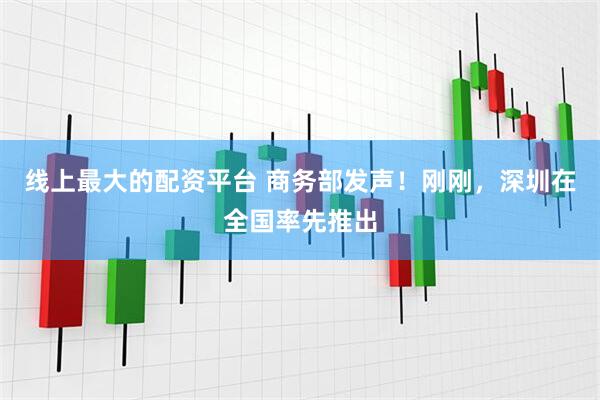 线上最大的配资平台 商务部发声！刚刚，深圳在全国率先推出