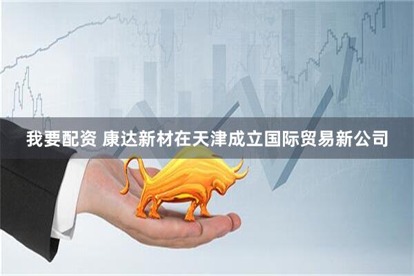 我要配资 康达新材在天津成立国际贸易新公司