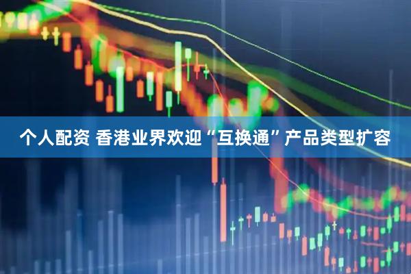 个人配资 香港业界欢迎“互换通”产品类型扩容