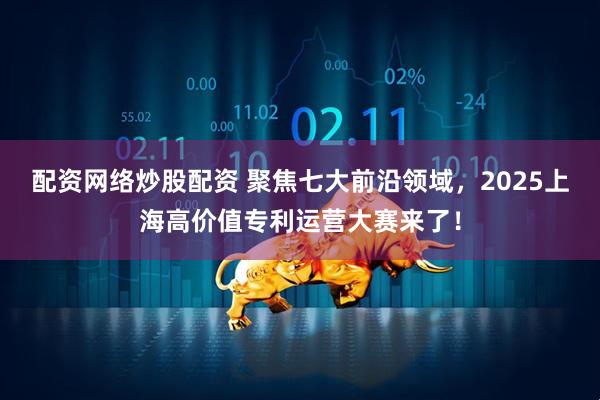 配资网络炒股配资 聚焦七大前沿领域，2025上海高价值专利运营大赛来了！