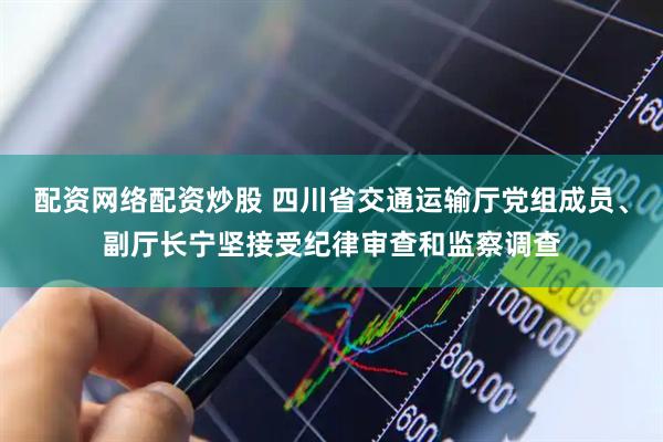 配资网络配资炒股 四川省交通运输厅党组成员、副厅长宁坚接受纪律审查和监察调查