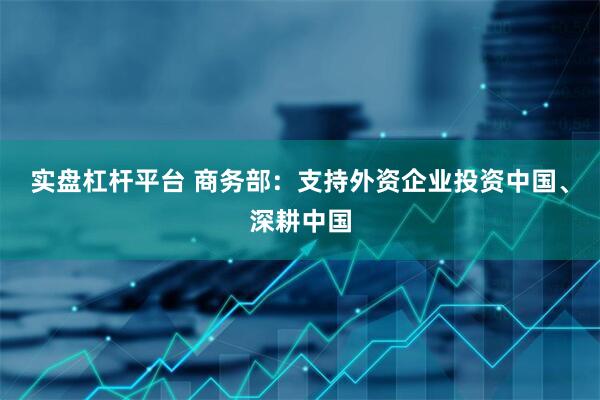 实盘杠杆平台 商务部：支持外资企业投资中国、深耕中国