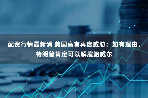 配资行情最新消 美国高官再度威胁：如有理由，特朗普肯定可以解雇鲍威尔