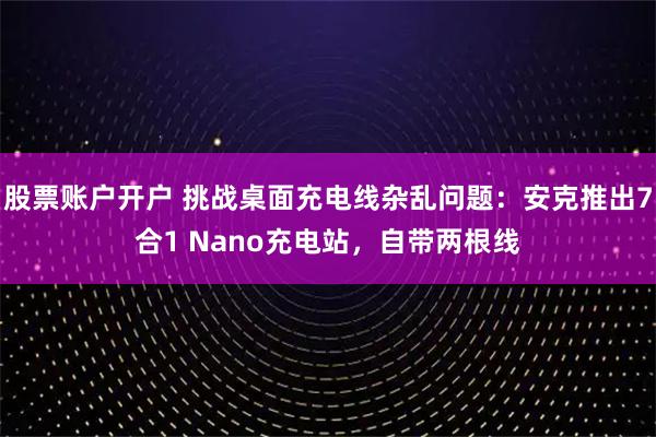 股票账户开户 挑战桌面充电线杂乱问题：安克推出7合1 Nano充电站，自带两根线