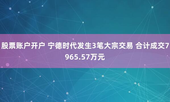 股票账户开户 宁德时代发生3笔大宗交易 合计成交7965.57万元