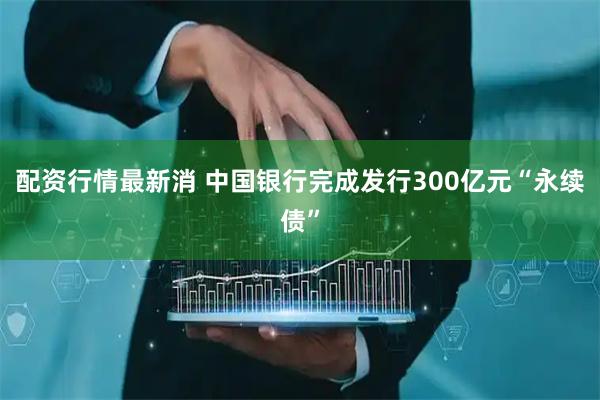 配资行情最新消 中国银行完成发行300亿元“永续债”