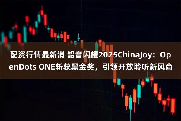 配资行情最新消 韶音闪耀2025ChinaJoy：OpenDots ONE斩获黑金奖，引领开放聆听新风尚