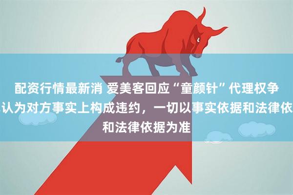 配资行情最新消 爱美客回应“童颜针”代理权争议：已认为对方事实上构成违约，一切以事实依据和法律依据为准