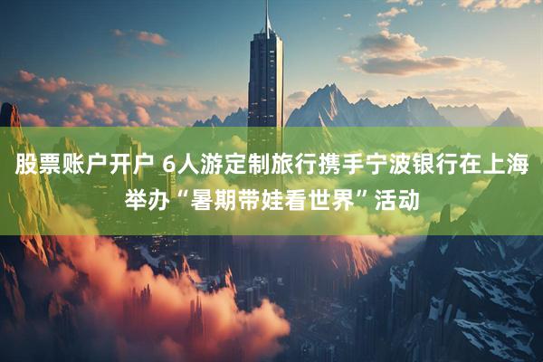 股票账户开户 6人游定制旅行携手宁波银行在上海举办“暑期带娃看世界”活动