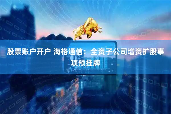 股票账户开户 海格通信：全资子公司增资扩股事项预挂牌