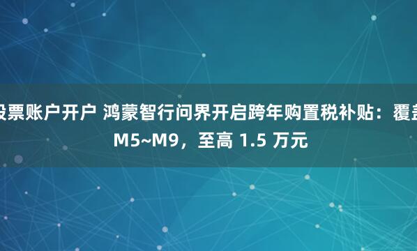 股票账户开户 鸿蒙智行问界开启跨年购置税补贴：覆盖 M5~M9，至高 1.5 万元