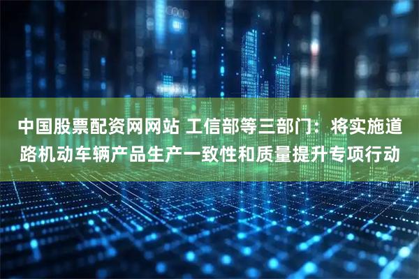 中国股票配资网网站 工信部等三部门：将实施道路机动车辆产品生产一致性和质量提升专项行动