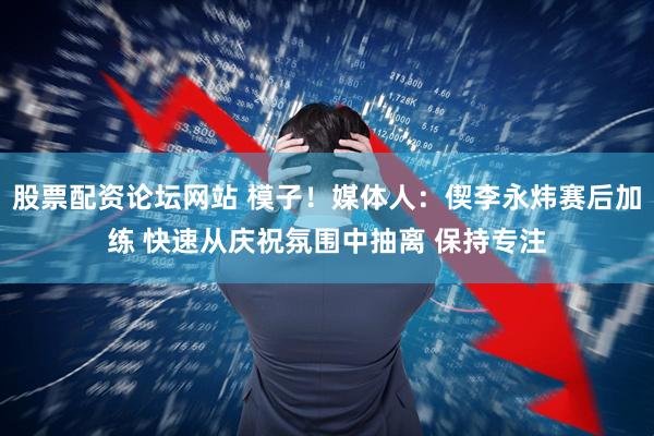 股票配资论坛网站 模子！媒体人：偰李永炜赛后加练 快速从庆祝氛围中抽离 保持专注