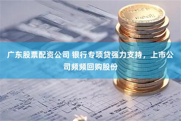 广东股票配资公司 银行专项贷强力支持，上市公司频频回购股份