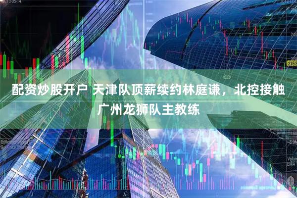 配资炒股开户 天津队顶薪续约林庭谦，北控接触广州龙狮队主教练