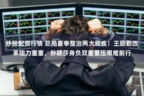 炒股配资行情 总局重拳整治两大顽疾！王励勤改革阻力重重，孙颖莎身负双重重压艰难前行