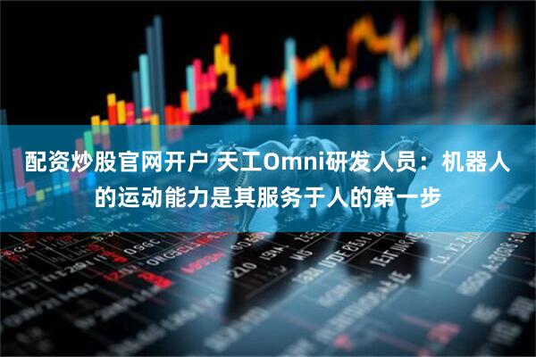 配资炒股官网开户 天工Omni研发人员：机器人的运动能力是其服务于人的第一步